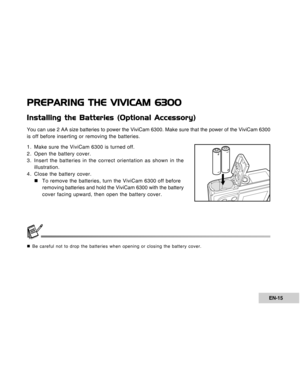 Page 15Downloaded from www.Manualslib.com manuals search engine EN-15
PREPARING THE VIVICAM 6300
Installing the Batteries (Optional Accessory)
You can use 2 AA size batteries to power the ViviCam 6300. Make sure that the power of the ViviCam 6300
is off before inserting or removing the batteries.
1. Make sure the ViviCam 6300 is turned off.
2. Open the battery cover.
3. Insert the batteries in the correct orientation as shown in the
illustration.
4. Close the battery cover.
„To remove the batteries, turn the...