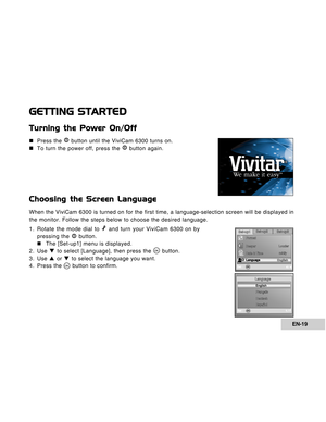 Page 19Downloaded from www.Manualslib.com manuals search engine EN-19
GETTING STARTED
Turning the Power On/Off
„ „„ „
„Press the  button until the ViviCam 6300 turns on.
„ „„ „
„To turn the power off, press the 
 button again.
Choosing the Screen Language
When the ViviCam 6300 is turned on for the first time, a language-selection screen will be displayed in
the monitor. Follow the steps below to choose the desired language.
1. Rotate the mode dial to 
 and turn your ViviCam 6300 on by
pressing the  button.
„ „„...