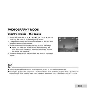 Page 23Downloaded from www.Manualslib.com manuals search engine EN-23
PHOTOGRAPHY MODE
Shooting Images - The Basics
1. Rotate the mode dial to A , P , SCENE , Tv , Av or M and turn
your ViviCam 6300 on by pressing the 
 button.
2. Compose the image on the monitor screen so that the main
subject is within the focus frame.
3. Press the shutter button down half way to focus the image.
„ „„ „
„When you press the shutter button down half way, the
ViviCam 6300’s Auto Focus feature automatically focuses
the image and...