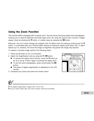 Page 25Downloaded from www.Manualslib.com manuals search engine EN-25
Using the Zoom Function
This ViviCam 6300 is equipped with 3x optical zoom. The lens moves during the optical zoom photography,
allowing you to capture telephoto and wide-angle shots. By using the optical zoom function; images
appear closer by pressing the 
 button, or smaller away by pressing the  button.
Moreover, you can further enlarge the subjects with 4x digital zoom by pressing continuously the 
button. It is activated after your...