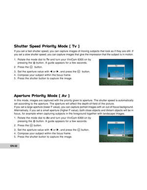 Page 32Downloaded from www.Manualslib.com manuals search engine EN-32
Shutter Speed Priority Mode [ Tv ]
If you set a fast shutter speed, you can capture images of moving subjects that look as if they are still. If
you set a slow shutter speed, you can capture images that give the impression that the subject is in motion.
1. Rotate the mode dial to Tv and turn your ViviCam 6300 on by
pressing the 
 button. A guide appears for a few seconds.
2. Press the 
  button.
3. Set the aperture value with W or X, and...