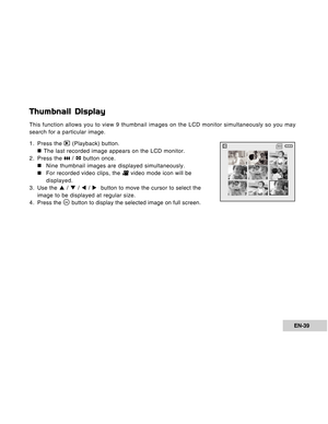 Page 39Downloaded from www.Manualslib.com manuals search engine EN-39
Thumbnail Display
This function allows you to view 9 thumbnail images on the LCD monitor simultaneously so you may
search for a particular image.
1. Press the 
 (Playback) button.
„ „„ „
„ The last recorded image appears on the LCD monitor.
2. Press the 
 /  button once.
„ „„ „
„Nine thumbnail images are displayed simultaneously.
„ „„ „
„For recorded video clips, the 
 video mode icon will be
displayed.
3. Use the S / T / W / X  button to...