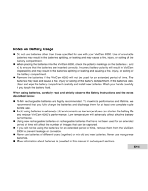 Page 5Downloaded from www.Manualslib.com manuals search engine EN-5
Notes on Battery Usage
„Do not use batteries other than those specified for use with your ViviCam 6300. Use of unsuitable
batteries may result in the batteries splitting, or leaking and may cause a fire, injury, or soiling of the
battery compartment.
„When placing the batteries into the ViviCam 6300, check the polarity markings on the batteries (- and
+) to ensure that the batteries are inserted correctly. Incorrect battery polarity will...