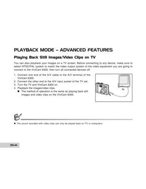 Page 44Downloaded from www.Manualslib.com manuals search engine EN-44
PLAYBACK MODE – ADVANCED FEATURES
Playing Back Still Images/Video Clips on TV
You can also playback your images on a TV screen. Before connecting to any device, make sure to
select NTSC/PAL system to match the video output system of the video equipment you are going to
connect to the ViviCam 6300, then turn all connected devices off.
1. Connect one end of the A/V cable to the A/V terminal of the
ViviCam 6300.
2. Connect the other end to the...