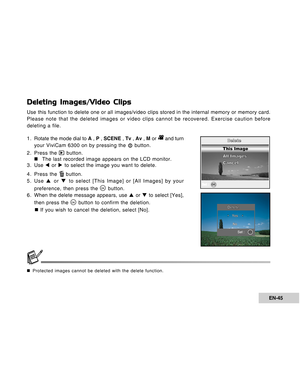 Page 45Downloaded from www.Manualslib.com manuals search engine EN-45
Deleting Images/Video Clips
Use this function to delete one or all images/video clips stored in the internal memory or memory card.
Please note that the deleted images or video clips cannot be recovered. Exercise caution before
deleting a file.
1 . Rotate the mode dial to A , P , SCENE , Tv , Av , M or 
 and turn
your ViviCam 6300 on by pressing the 
 button.
2. Press the 
 button.
„ „„ „
„The last recorded image appears on the LCD monitor....