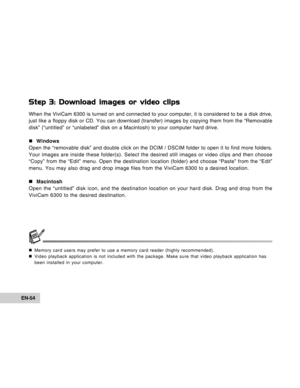 Page 54Downloaded from www.Manualslib.com manuals search engine EN-54
Step 3: Download images or video clips
When the ViviCam 6300 is turned on and connected to your computer, it is considered to be a disk drive,
just like a floppy disk or CD. You can download (transfer) images by copying them from the “Removable
disk” (“untitled” or “unlabeled” disk on a Macintosh) to your computer hard drive.
