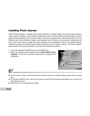 Page 56Downloaded from www.Manualslib.com manuals search engine EN-56
Installing Photo Express
Ulead® Photo Express is complete photo project software for digital images. The step-by-step workflow,
visual program interface, and in-program help assist users in creating exciting photo projects. Acquire
digital photos effortlessly from ViviCam 6300 or scanners. Organize them conveniently with the Visual
Browse mode. Use hundreds of ready-to-use templates such as albums, cards, posters, slideshows, and
more. Edit...