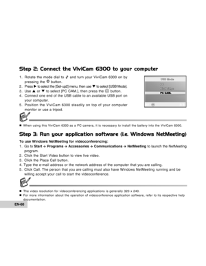 Page 60Downloaded from www.Manualslib.com manuals search engine EN-60
Step 2: Connect the ViviCam 6300 to your computer
1. Rotate the mode dial to  and turn your ViviCam 6300 on by
pressing the  button.
2 . Press X to select the [Set- up2] menu, then use T to select [USB Mode].
3. Use S or T to select [PC CAM.], then press the 
 button.
4. Connect one end of the USB cable to an available USB port on
your computer.
5. Position the ViviCam 6300 steadily on top of your computer
monitor or use a tripod.
„When using...