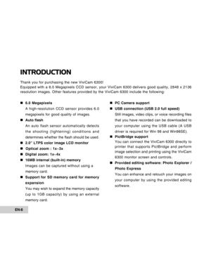 Page 8Downloaded from www.Manualslib.com manuals search engine EN-8
INTRODUCTION
Thank you for purchasing the new ViviCam 6300!
Equipped with a 6.0 Megapixels CCD sensor, your ViviCam 6300 delivers good quality, 2848 x 2136
resolution images. Other features provided by the ViviCam 6300 include the following:
„ „„ „
„6.0 Megapixels
A high-resolution CCD sensor provides 6.0
megapixels for good quality of images.
„ „„ „
„Auto flash
An auto flash sensor automatically detects
the shooting (lightening) conditions...