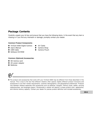 Page 9Downloaded from www.Manualslib.com manuals search engine EN-9
Package Contents
Carefully unpack your kit box and ensure that you have the following items. In the event that any item is
missing or if you find any mismatch or damage, promptly contact your dealer.
Common Product Components:
„ „„ „
„ViviCam 6300 Digital Camera
„ „„ „
„AV Cable
„ „„ „
„User’s Manual
„ „„ „
„Camera Strap
„ „„ „
„USB Cable
„ „„ „
„Camera Pouch
„ „„ „
„Software CD-ROM
Common (Optional) Accessories:
„ „„ „
„SD memory card
„ „„ „...