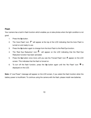 Page 11Downloaded from www.Manualslib.com manuals search engine  10 
Flash 
Your camera has a built in flash function which enables you to take photos when the light condition is not 
good. 
1. Press the Up button. 
2. The „Auto  Flash‟ icon  will  appear at the top  of  the LCD indicating  that the Auto Flash  is 
turned on and ready to use. 
3. Press the Up button again to change from the Auto Flash to the Red Eye function. 
4. The „Red  Eye  Reduction‟ icon  will appear on  the  LCD indicating  that the Red...