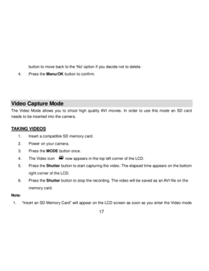 Page 18Downloaded from www.Manualslib.com manuals search engine  17 
button to move back to the „No‟ option if you decide not to delete. 
4. Press the Menu/OK button to confirm. 
 
 
 
Video Capture Mode 
The  Video  Mode  allows  you  to shoot high  quality AVI movies. In  order  to  use  this  mode an SD  card 
needs to be inserted into the camera. 
 
TAKING VIDEOS 
1. Insert a compatible SD memory card. 
2. Power on your camera. 
3. Press the MODE button once. 
4. The Video icon    now appears in the top...