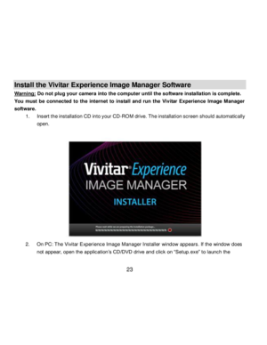 Page 24Downloaded from www.Manualslib.com manuals search engine  23 
Install the Vivitar Experience Image Manager Software  
Warning: Do not plug your camera into the computer until the software installation is complete. 
You  must  be  connected  to  the  internet  to  install  and  run  the  Vivitar  Experience  Image  Manager 
software. 
1. Insert the installation CD into your CD-ROM drive. The installation screen should automatically 
open.  
 
 
 
 
 
 
 
 
 
 
 
 
2. On PC: The Vivitar Experience Image...