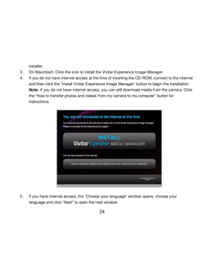 Page 25Downloaded from www.Manualslib.com manuals search engine  24 
installer. 
3. On Macintosh: Click the icon to install the Vivitar Experience Image Manager. 
4. If you do not have internet access at the time of inserting the CD-ROM, connect to the internet 
and then click the “Install Vivitar Experience Image Manager” button to begin the installation 
Note: If you do not have internet access, you can still download media from the camera. Click 
the “How to transf er photos and videos from my camera to my...
