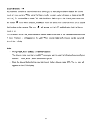 Page 15 14 
Macro Switch / 
Your camera contains a Macro Switch that allows you to manually enable or disable the Macro 
mode on your camera. While using the Macro mode, you can capture images at close range (30 
~ 45 cm). To turn the Macro mode ON, slide the Macro Switch up on the side of your camera to 
the flower  icon. When enabled, the Macro mode will allow your camera to focus on an object 
that is close to the camera. The icon  will appear on the LCD and indicates that the Macro 
mode is on. 
To turn...