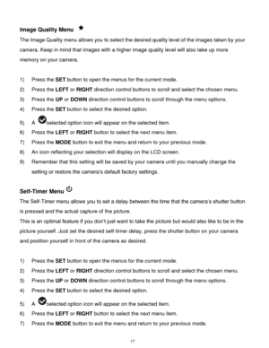 Page 18 17 
Image Quality Menu  
The Image Quality menu allows you to select the desired quality level of the images taken by your 
camera. Keep in mind that images with a higher image quality level will also take up more 
memory on your camera. 
 
1) Press the SET button to open the menus for the current mode. 
2) Press the LEFT or RIGHT direction control buttons to scroll and select the chosen menu. 
3) Press the UP or DOWN direction control buttons to scroll through the menu options.  
4) Press the SET...