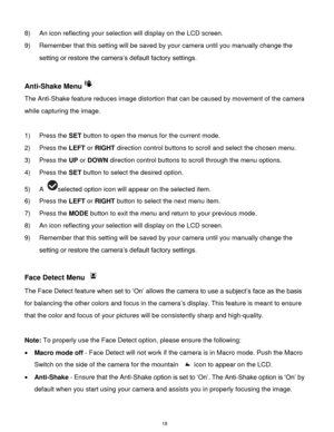 Page 19 18 
8) An icon reflecting your selection will display on the LCD screen.  
9) Remember that this setting will be saved by your camera until you manually change the 
setting or restore the camera‟s default factory settings. 
 
Anti-Shake Menu 
The Anti-Shake feature reduces image distortion that can be caused by movement of the camera 
while capturing the image. 
 
1) Press the SET button to open the menus for the current mode. 
2) Press the LEFT or RIGHT direction control buttons to scroll and select...