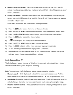 Page 20 19 
 Distance from the camera – The subject‟s face must be no further than 8 to 9 feet (3.5 
meters) from the camera and the face must cover at least 20% (1 / 5th) of the picture as „seen‟ 
on the LCD screen. 
 Facing the camera - The face of the subject(s) you are photographing must be facing the 
camera and must hold the pose for at least 4 to 5 seconds until the green square(s) appears 
around the subject`s face. 
Face Detect will not work with a side shot of the subject`s head. 
 
1) Press the SET...