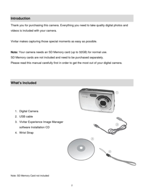 Page 3 2 
Introduction 
Thank you for purchasing this camera. Everything you need to take quality digital photos and 
videos is included with your camera. 
 
Vivitar makes capturing those special moments as easy as possible.  
 
Note: Your camera needs an SD Memory card (up to 32GB) for normal use. 
SD Memory cards are not included and need to be purchased separately. 
Please read this manual carefully first in order to get the most out of your digital camera. 
 
 
What’s Included 
 
 
 
 
1. Digital Camera...