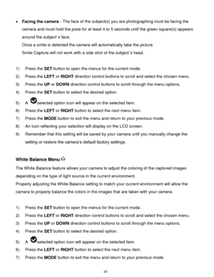 Page 21 20 
 Facing the camera - The face of the subject(s) you are photographing must be facing the 
camera and must hold the pose for at least 4 to 5 seconds until the green square(s) appears 
around the subject`s face.  
Once a smile is detected the camera will automatically take the picture. 
Smile Capture will not work with a side shot of the subject`s head. 
 
1) Press the SET button to open the menus for the current mode. 
2) Press the LEFT or RIGHT direction control buttons to scroll and select the...