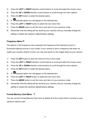 Page 28 27 
2) Press the LEFT or RIGHT direction control buttons to scroll and select the chosen menu. 
3) Press the UP or DOWN direction control buttons to scroll through the menu options.  
4) Press the SET button to select the desired option. 
5) A selected option icon will appear on the selected item.   
6) Press the LEFT or RIGHT button to select the next menu item. 
7) Press the MODE button to exit the menu and return to your previous mode. 
8) Remember that this setting will be saved by your camera until...