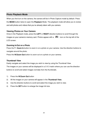 Page 30 29 
 
Photo Playback Mode  
When you first turn on the camera, the camera will be in Photo Capture mode by default. Press 
the MODE button twice to open the Playback Mode. The playback mode will allow you to review 
and edit photos and videos that you‟ve already taken with you camera. 
 
Viewing Photos on Your Camera 
Once in the Playback mode, press the LEFT or RIGHT direction buttons to scroll through the 
images on your camera‟s memory card. Photos appear with a   icon on the top left of the 
LCD...