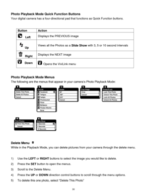 Page 31 30 
Photo Playback Mode Quick Function Buttons 
Your digital camera has a four-directional pad that functions as Quick Function buttons.  
 
 
Button Action 
  Left Displays the PREVIOUS image 
Up Views all the Photos as a Slide Show with 3, 5 or 10 second intervals 
 Right Displays the NEXT image 
  Down  Opens the ViviLink menu  
 
 
Photo Playback Mode Menus 
The following are the menus that appear in your camera‟s Photo Playback Mode: 
  
 
Delete Menu  
While in the Playback Mode, you can delete...