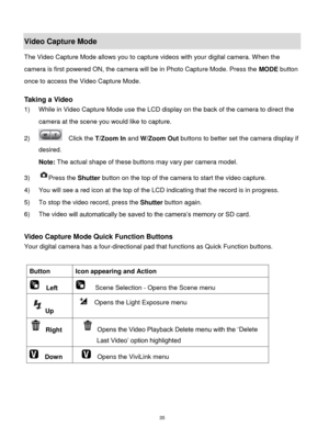 Page 36 35 
Video Capture Mode 
The Video Capture Mode allows you to capture videos with your digital camera. When the 
camera is first powered ON, the camera will be in Photo Capture Mode. Press the MODE button 
once to access the Video Capture Mode. 
 
Taking a Video 
1) While in Video Capture Mode use the LCD display on the back of the camera to direct the 
camera at the scene you would like to capture. 
2)   Click the T/Zoom In and W/Zoom Out buttons to better set the camera display if 
desired. 
Note: The...