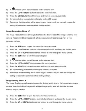 Page 38 37 
5) A selected option icon will appear on the selected item. 
6) Press the LEFT or RIGHT button to select the next menu item. 
7) Press the MODE button to exit the menu and return to your previous mode. 
8) An icon reflecting your selection will display on the LCD screen.  
9) Remember that this setting will be saved by your camera until you manually change the 
setting or restore the camera‟s default factory settings. 
 
Image Resolution Menu  
The Image Resolution menu allows you to choose the...
