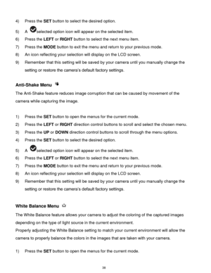 Page 39 38 
4) Press the SET button to select the desired option. 
5) A selected option icon will appear on the selected item. 
6) Press the LEFT or RIGHT button to select the next menu item. 
7) Press the MODE button to exit the menu and return to your previous mode. 
8) An icon reflecting your selection will display on the LCD screen.  
9) Remember that this setting will be saved by your camera until you manually change the 
setting or restore the camera‟s default factory settings. 
 
Anti-Shake Menu  
The...