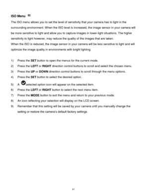 Page 42 41 
ISO Menu  
The ISO menu allows you to set the level of sensitivity that your camera has to light in the 
surrounding environment. When the ISO level is increased, the image sensor in your camera will 
be more sensitive to light and allow you to capture images in lower-light situations. The higher 
sensitivity to light however, may reduce the quality of the images that are taken. 
When the ISO is reduced, the image sensor in your camera will be less sensitive to light and will 
optimize the image...
