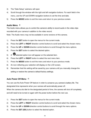 Page 45 44 
3) The “Date Setup” submenu will open 
4) Scroll through the window with the right and left navigation buttons. For each field in the 
menu, use the UP and DOWN navigation buttons to set the time and date. 
5) Press the MODE button to exit the menu and return to your previous screen. 
 
Audio Menu  
The Audio menu allows you to control the camera‟s ability to record audio in the video clips 
recorded with your camera in addition to the video record. 
Note: The Audio menu may not be available in some...