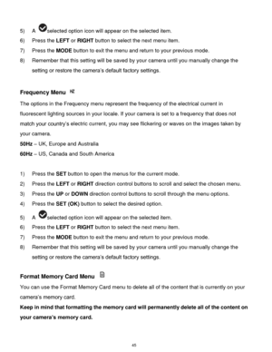 Page 46 45 
5) A selected option icon will appear on the selected item. 
6) Press the LEFT or RIGHT button to select the next menu item. 
7) Press the MODE button to exit the menu and return to your previous mode. 
8) Remember that this setting will be saved by your camera until you manually change the 
setting or restore the camera‟s default factory settings. 
 
Frequency Menu  
The options in the Frequency menu represent the frequency of the electrical current in 
fluorescent lighting sources in your locale....