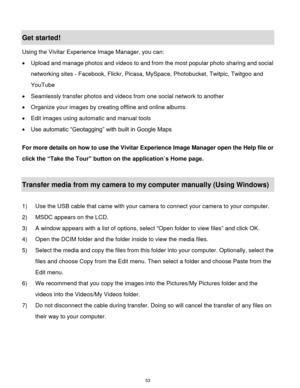 Page 54 53 
Get started! 
Using the Vivitar Experience Image Manager, you can: 
 Upload and manage photos and videos to and from the most popular photo sharing and social 
networking sites - Facebook, Flickr, Picasa, MySpace, Photobucket, Twitpic, Twitgoo and 
YouTube  
 Seamlessly transfer photos and videos from one social network to another 
 Organize your images by creating offline and online albums  
 Edit images using automatic and manual tools  
 Use automatic “Geotagging” with built in Google Maps...