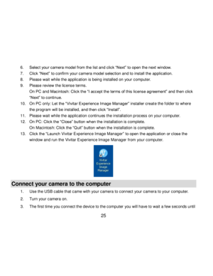 Page 26Downloaded from www.Manualslib.com manuals search engine  25 
6. Select your camera model from the list and click “Next” to open the next window. 
7. Click “Next” to confirm your camera model selection and to install the application. 
8. Please wait while the application is being installed on your computer.      
9. Please review the license terms. 
On PC and Macintosh: Click the “I accept the terms of this license agreement” and then click 
“Next” to continue. 
10. On PC only: Let the “Vivitar...
