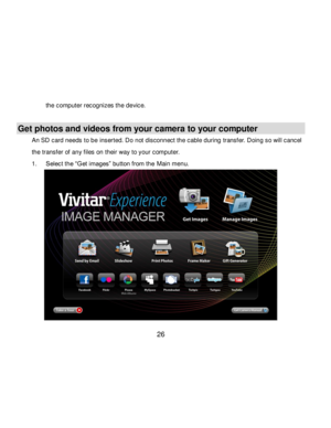 Page 27Downloaded from www.Manualslib.com manuals search engine  26 
the computer recognizes the device. 
 
Get photos and videos from your camera to your computer 
An SD card needs to be inserted. Do not disconnect the cable during transf er. Doing so will cancel 
the transfer of any files on their way to your computer. 
1. Select the “Get images” button from the Main menu. 
   