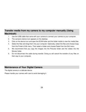 Page 30Downloaded from www.Manualslib.com manuals search engine  29 
 
Transfer media from my camera to my computer manually (Using 
Macintosh) 
1. Use the USB cable that came with your camera to connect your camera to your computer.  
2. The camera‟s device icon appears on the desktop. 
3. Click on the device icon and open the DCIM folder and the f older inside to view the media files. 
4. Select the files and drag them into your computer. Optionally, select the files and choose Copy 
from the Finder ‟s Edit...