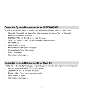 Page 4Downloaded from www.Manualslib.com manuals search engine  3 
Computer System Requirements for WINDOWS OS 
To be able to download photos to your PC, you will need the f ollowing minimum configuration: 
 Microsoft® Windows XP with Service Pack 3, W indows Vista with Service Pack 1 or W indows 7 
 Pentium® 4 processor (or above)  
 512 MB of RAM, with 250 MB of free hard disk space  
 16-bit Color monitor, 1024 X 768 recommended screen resolution  
 CD-ROM Drive 
 QuickTime® 6 or higher  
 Microsoft®...