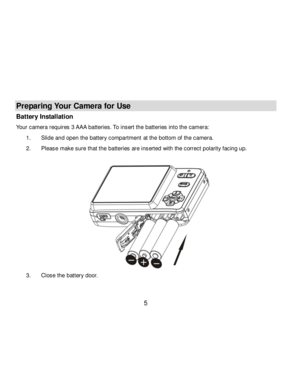 Page 6Downloaded from www.Manualslib.com manuals search engine  5 
 
Preparing Your Camera for Use 
Battery Installation 
Your camera requires 3 AAA batteries. To insert the batteries into the camera: 
1. Slide and open the battery compartment at the bottom of the camera. 
2. Please make sure that the batteries are inserted with the correct polarity facing up. 
 
 
3. Close the battery door. 
   