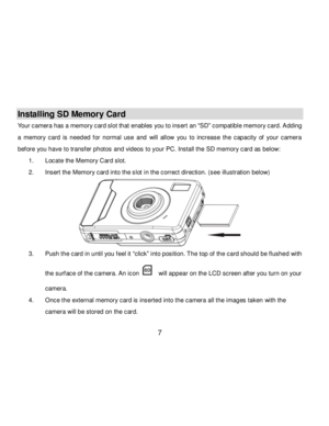 Page 8Downloaded from www.Manualslib.com manuals search engine  7 
 
Installing SD Memory Card 
Your camera has a memory card slot that enables you to insert an “SD” compatible memory card. Adding 
a  memory  card is  needed  f or  normal  use  and will  allow  you  to  increase  the  capacity  of  your  camera 
bef ore you have to transfer photos and videos to your PC. Install the SD memory card as below: 
1. Locate the Memory Card slot. 
2. Insert the Memory card into the slot in the correct direction. (see...