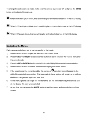 Page 11 10 
To change the active camera mode, make sure the camera is powered ON and press the MODE 
button on the back of the camera. 
 
 When in Photo Capture Mode, this icon will display on the top-left corner of the LCD display  
 
 When in Video Capture Mode, this icon will display on the top-left corner of the LCD display  
 
 When in Playback Mode, this icon will display on the top-left corner of the LCD display  
 
 
Navigating the Menus 
Each camera mode has a set of menus specific to that mode.  
1)...