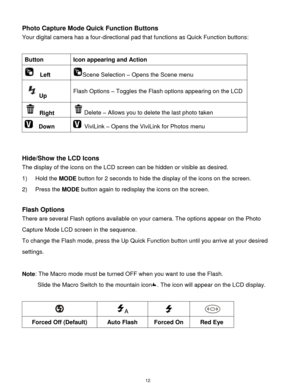 Page 13 12 
Photo Capture Mode Quick Function Buttons 
Your digital camera has a four-directional pad that functions as Quick Function buttons:  
 
Button Icon appearing and Action 
  Left Scene Selection – Opens the Scene menu 
Up Flash Options – Toggles the Flash options appearing on the LCD 
 Right Delete – Allows you to delete the last photo taken 
  Down  ViviLink – Opens the ViviLink for Photos menu 
 
 
Hide/Show the LCD Icons 
The display of the icons on the LCD screen can be hidden or visible as...