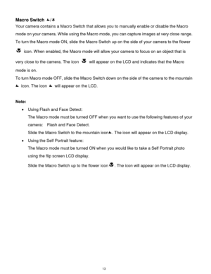 Page 14 13 
Macro Switch / 
Your camera contains a Macro Switch that allows you to manually enable or disable the Macro 
mode on your camera. While using the Macro mode, you can capture images at very close range. 
To turn the Macro mode ON, slide the Macro Switch up on the side of your camera to the flower 
 icon. When enabled, the Macro mode will allow your camera to focus on an object that is 
very close to the camera. The icon  will appear on the LCD and indicates that the Macro 
mode is on. 
To turn Macro...