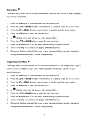 Page 16 15 
Scene Menu 
The Scene Menu allows you to choose scene settings that allow your camera to adapt properly to 
your current environment. 
 
1) Press the SET button to open the menus for the current mode. 
2) Press the LEFT or RIGHT direction control buttons to scroll and select the chosen menu. 
3) Press the UP or DOWN direction control buttons to scroll through the menu options.  
4) Press the SET button to select the desired option. 
5) A selected option icon will appear on the selected item.    
6)...