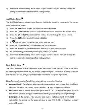 Page 18 17 
9) Remember that this setting will be saved by your camera until you manually change the 
setting or restore the camera‟s default factory settings. 
 
Anti-Shake Menu 
The Anti-Shake feature reduces image distortion that can be caused by movement of the camera 
while capturing the image. 
1) Press the SET button to open the menus for the current mode. 
2) Press the LEFT or RIGHT direction control buttons to scroll and select the chosen menu. 
3) Press the UP or DOWN direction control buttons to...