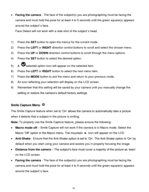 Page 19 18 
 Facing the camera - The face of the subject(s) you are photographing must be facing the 
camera and must hold the pose for at least 4 to 5 seconds until the green square(s) appears 
around the subject`s face. 
Face Detect will not work with a side shot of the subject`s head. 
 
1) Press the SET button to open the menus for the current mode. 
2) Press the LEFT or RIGHT direction control buttons to scroll and select the chosen menu. 
3) Press the UP or DOWN direction control buttons to scroll...