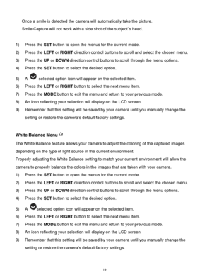 Page 20 19 
Once a smile is detected the camera will automatically take the picture. 
Smile Capture will not work with a side shot of the subject`s head. 
 
1) Press the SET button to open the menus for the current mode. 
2) Press the LEFT or RIGHT direction control buttons to scroll and select the chosen menu. 
3) Press the UP or DOWN direction control buttons to scroll through the menu options.  
4) Press the SET button to select the desired option. 
5) A  selected option icon will appear on the selected...