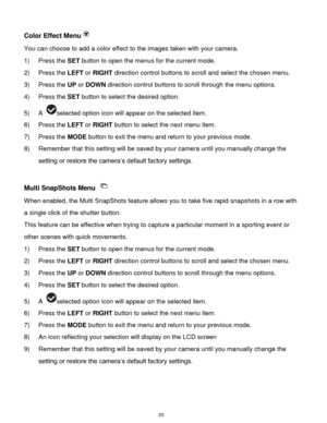 Page 21 20 
Color Effect Menu 
You can choose to add a color effect to the images taken with your camera.  
1) Press the SET button to open the menus for the current mode. 
2) Press the LEFT or RIGHT direction control buttons to scroll and select the chosen menu. 
3) Press the UP or DOWN direction control buttons to scroll through the menu options.  
4) Press the SET button to select the desired option. 
5) A selected option icon will appear on the selected item.    
6) Press the LEFT or RIGHT button to select...
