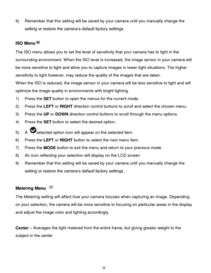 Page 23 22 
9) Remember that this setting will be saved by your camera until you manually change the 
setting or restore the camera‟s default factory settings. 
 
ISO Menu 
The ISO menu allows you to set the level of sensitivity that your camera has to light in the 
surrounding environment. When the ISO level is increased, the image sensor in your camera will 
be more sensitive to light and allow you to capture images in lower-light situations. The higher 
sensitivity to light however, may reduce the quality of...