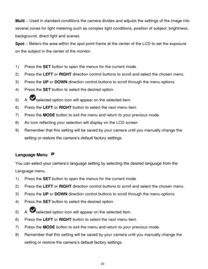 Page 24 23 
Multi – Used in standard conditions the camera divides and adjusts the settings of the image into 
several zones for light metering such as complex light conditions, position of subject, brightness, 
background, direct light and scenes 
Spot – Meters the area within the spot point frame at the center of the LCD to set the exposure 
on the subject in the center of the monitor. 
 
1) Press the SET button to open the menus for the current mode. 
2) Press the LEFT or RIGHT direction control buttons to...